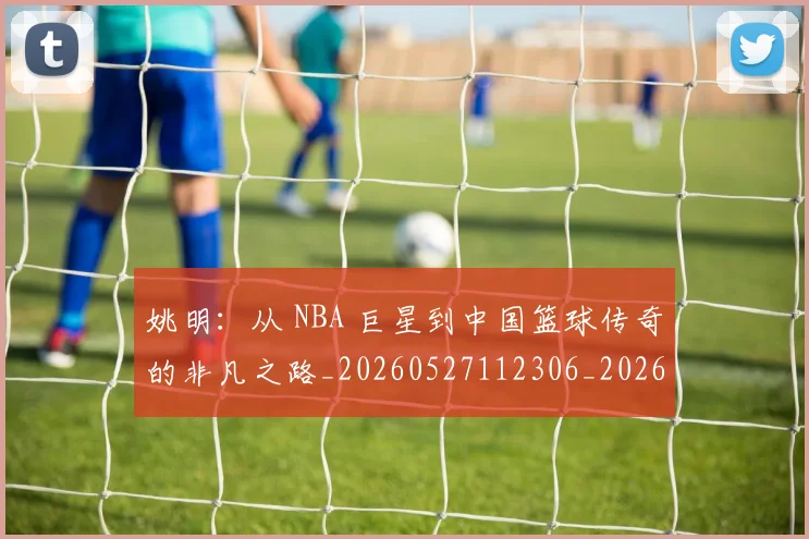 姚明：从 NBA 巨星到中国篮球传奇的非凡之路_20260527112306_20260703233134