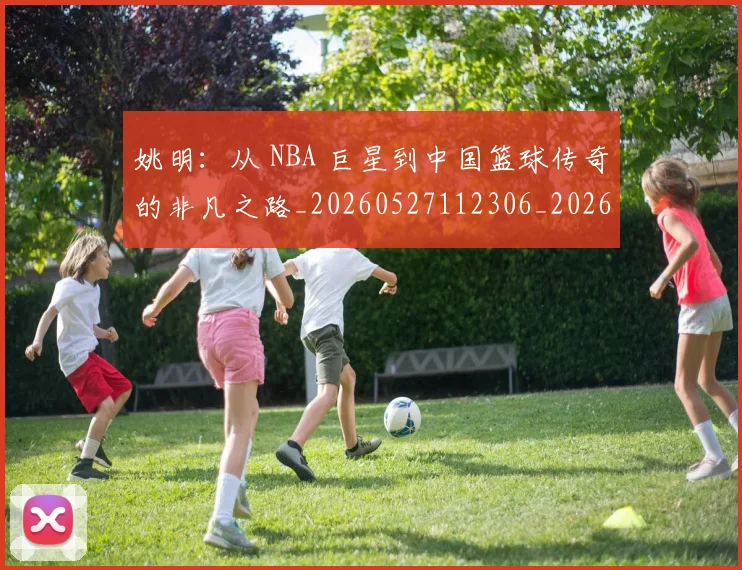 姚明:从 NBA 巨星到中国篮球传奇的非凡之路_20260527112306_20260703233134