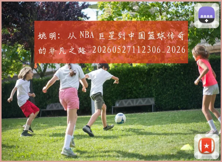 姚明：从 NBA 巨星到中国篮球传奇的非凡之路_20260527112306_20260703233134_20260720192557