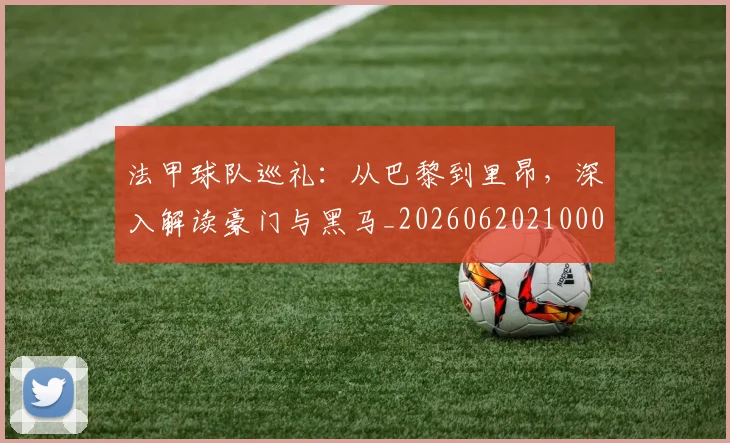法甲球队巡礼:从巴黎到里昂,深入解读豪门与黑马_20260620210001_20260707153629