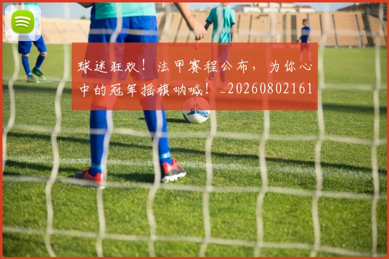 球迷狂欢！法甲赛程公布，为你心中的冠军摇旗呐喊！_20260802161301