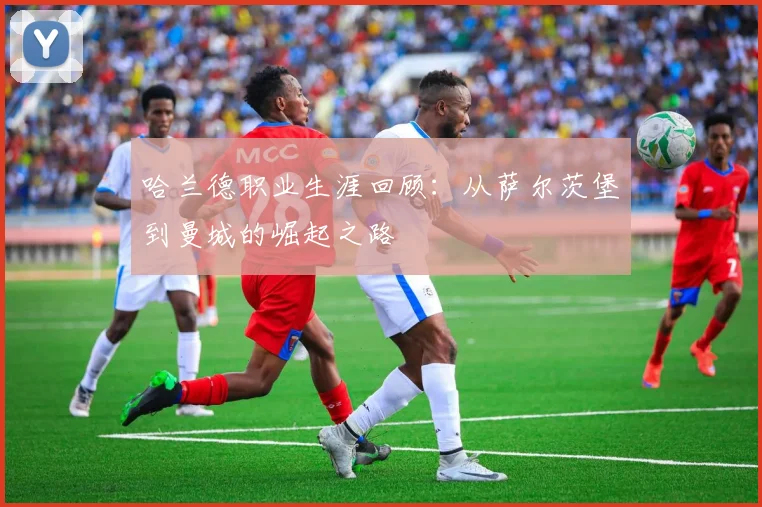 哈兰德职业生涯回顾:从萨尔茨堡到曼城的崛起之路