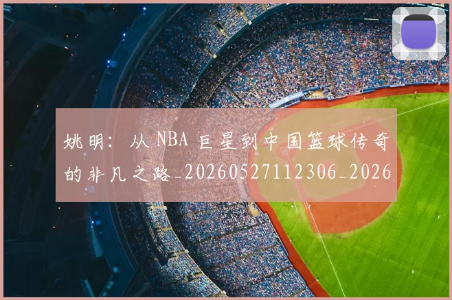 姚明：从 NBA 巨星到中国篮球传奇的非凡之路_20260527112306_20260703233134_20260720192557