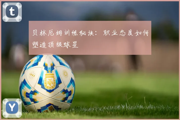 贝林厄姆训练秘诀:职业态度如何塑造顶级球星
