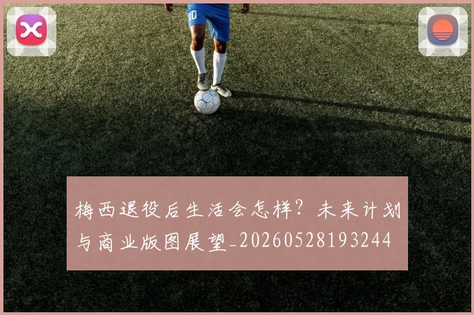 梅西退役后生活会怎样?未来计划与商业版图展望_20260528193244