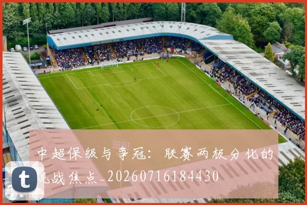 中超保级与争冠：联赛两极分化的观战焦点_20260716184430