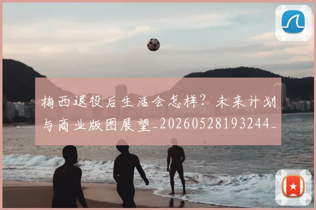 梅西退役后生活会怎样？未来计划与商业版图展望_20260528193244_20260731182753