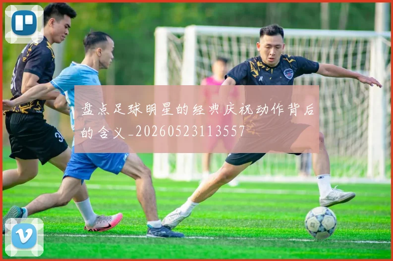 盘点足球明星的经典庆祝动作背后的含义_20260523113557