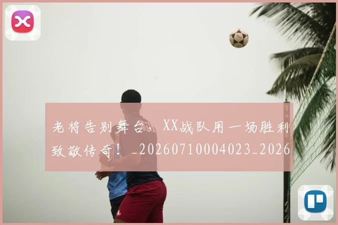 老将告别舞台,XX战队用一场胜利致敬传奇!_20260710004023_20260803143738