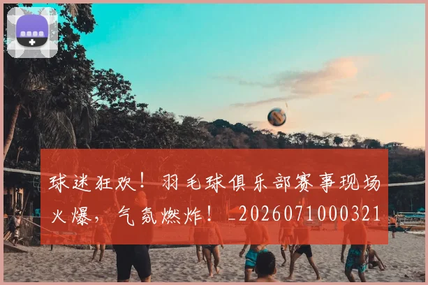 球迷狂欢!羽毛球俱乐部赛事现场火爆,气氛燃炸!_20260710003219