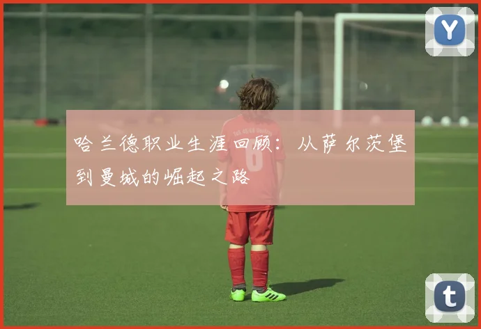 哈兰德职业生涯回顾：从萨尔茨堡到曼城的崛起之路