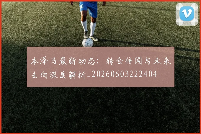 本泽马最新动态：转会传闻与未来去向深度解析_20260603222404