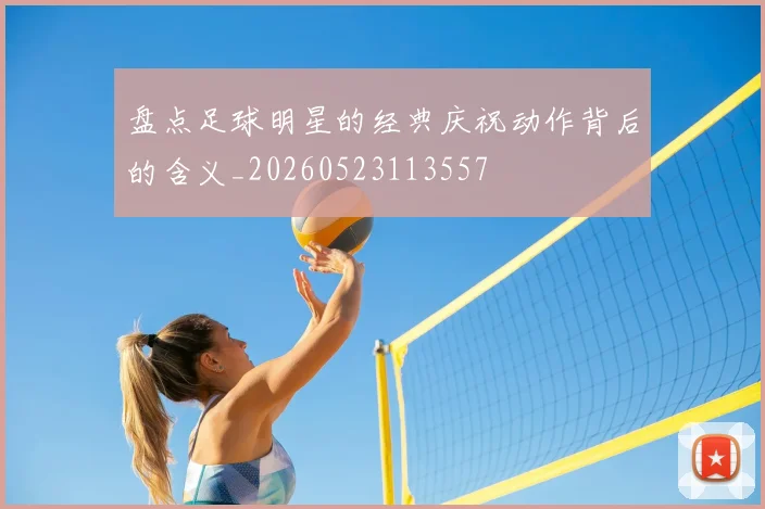 盘点足球明星的经典庆祝动作背后的含义_20260523113557